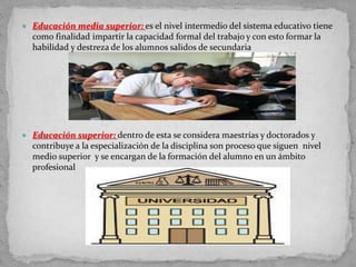 Educación media superior: es el nivel intermedio del sistema educativo tiene
como finalidad impartir la capacidad formal del trabajo y con esto formar la
habilidad y destreza de los alumnos salidos de secundaria
 Educación superior: dentro de esta se considera maestrías y doctorados y
contribuye a la especialización de la disciplina son proceso que siguen nivel
medio superior y se encargan de la formación del alumno en un ámbito
profesional
 