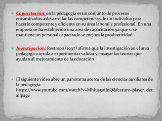  Capacitación: en la pedagogía es un conjunto de procesos
encaminados a desarrollar las competencias de un individuo para
hacerlo competente y eficiente en su área laboral y profesional. En una
empresa se ha establecido una área de capacitación ya que si se
mantiene un personal capacitado se mejora la productividad
 Investigación: Restrepo (1997) afirma que la investigación en el área
pedagógica ayuda a experimentar validar y ensayar las teorías que
ayudan al mejoramiento de la educación
 El siguiente video abre un panorama acerca de las ciencias auxiliares de
la pedagogía:
https://www.youtube.com/watch?v=MhIus50iJnQ&feature=player_det
ailpage
 