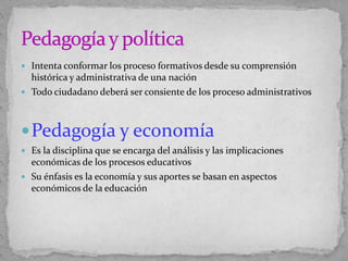  Intenta conformar los proceso formativos desde su comprensión
histórica y administrativa de una nación
 Todo ciudadano deberá ser consiente de los proceso administrativos
Pedagogía y economía
 Es la disciplina que se encarga del análisis y las implicaciones
económicas de los procesos educativos
 Su énfasis es la economía y sus aportes se basan en aspectos
económicos de la educación
 