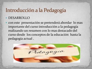  DESARROLLO
 con este presentación se pretenderá abordar lo mas
importante del curso introducción a la pedagogía
realizando un resumen con lo mas destacado del
curso desde los conceptos de la educación hasta la
pedagogía actual .
 