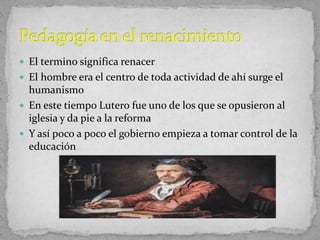  El termino significa renacer
 El hombre era el centro de toda actividad de ahí surge el
humanismo
 En este tiempo Lutero fue uno de los que se opusieron al
iglesia y da pie a la reforma
 Y así poco a poco el gobierno empieza a tomar control de la
educación
 