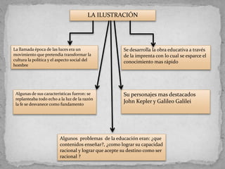 LA ILUSTRACIÓN
La llamada época de las luces era un
movimiento que pretendía transformar la
cultura la política y el aspecto social del
hombre
Se desarrolla la obra educativa a través
de la imprenta con lo cual se esparce el
conocimiento mas rápido
Algunas de sus características fueron: se
replanteaba todo echo a la luz de la razón
la fe se desvanece como fundamento
Su personajes mas destacados
John Kepler y Galileo Galilei
Algunos problemas de la educación eran: ¿que
contenidos enseñar?, ¿como lograr su capacidad
racional y lograr que acepte su destino como ser
racional ?
 
