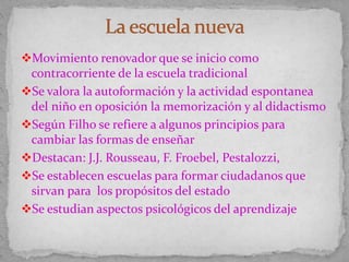 Movimiento renovador que se inicio como
contracorriente de la escuela tradicional
Se valora la autoformación y la actividad espontanea
del niño en oposición la memorización y al didactismo
Según Filho se refiere a algunos principios para
cambiar las formas de enseñar
Destacan: J.J. Rousseau, F. Froebel, Pestalozzi,
Se establecen escuelas para formar ciudadanos que
sirvan para los propósitos del estado
Se estudian aspectos psicológicos del aprendizaje
 