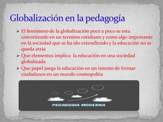  El fenómeno de la globalización poco a poco se esta
convirtiendo en un termino cotidiano y como algo importante
en la sociedad que se ha ido extendiendo y la educación no se
queda atrás
 Que elementos implica la educación en una sociedad
globalizada
 Que papel juega la educación en un intento de formar
ciudadanos en un mundo cosmopolita
 