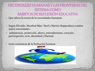  Que ofrece la teoría de la necesidades humanas
 Según Elizalde, Manfred Max- Neef y Martín Hoppenhayn existen
nueve necesidades :
 subsistencia, protección, afecto, entendimiento, creación,
participación, ocio, identidad y libertad.
 tener conciencia de la limitación humana
 