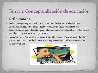  Definiciones :
 Fullat :asegura que la educación es una de las actividades mas
complejas ya que en ellas interviene varios factores como los
sentimientos que ideas tenga el alumno así como también intervienen
los objetos y las mismas personas
 Por otra parte Villalpando menciona ala educación como un hecho
social así como también menciona que se desarrolla a manera de
supervivencia
 