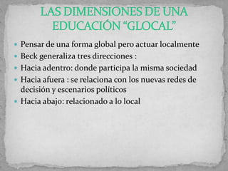  Pensar de una forma global pero actuar localmente
 Beck generaliza tres direcciones :
 Hacia adentro: donde participa la misma sociedad
 Hacia afuera : se relaciona con los nuevas redes de
decisión y escenarios políticos
 Hacia abajo: relacionado a lo local
 