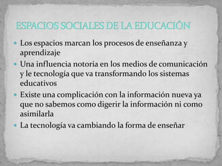  Los espacios marcan los procesos de enseñanza y
aprendizaje
 Una influencia notoria en los medios de comunicación
y le tecnología que va transformando los sistemas
educativos
 Existe una complicación con la información nueva ya
que no sabemos como digerir la información ni como
asimilarla
 La tecnología va cambiando la forma de enseñar
 