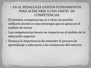  EN AL PEDAGOGÍA EXISTEN FUNDAMENTOS
PARA ACERCARSE A UNA VISIÓN DE
COMPETENCIAS
 El termino competencias es o tiene un sentido
utilitario donde es una estrategia que se apoya en el
análisis de tareas
 Las competencias tienen un impacto en el ámbito de la
educación superior
 Destaca la importancia de entender el proceso de
aprendizaje y adecuarse a las existencias del entorno
 