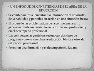  UN ENFOQUE DE CPNPETENCIAS EN EL AREA DE LA
EDUCACION
 Se combinan tres elementos : la información el desarrollo
de la habilidad y ponerlos en acción en una situación fresca
 El orden de las problemáticas de la competencia son :
genéricas desde un currículo en la formación profesional y
en el desempeño profesional
 Las competencias genéricas reconocen dos tipos de
programas uno se vincula a la educación básica y otro ala
educación profesional
 Permiten una formación y el desempeño ciudadano
 