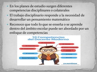  En los planes de estudio surgen diferentes
competencias disciplinares o colaterales
 El trabajo disciplinario responde a la necesidad de
desarrollar un pensamiento matemático
 Reconoce que todo lo que se enseña o se aprende
dentro del ámbito escolar puede ser abordado por un
enfoque de competencias
 
