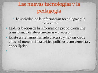  La sociedad de la información tecnologías y la
educación
 La distribución de la información proporciona una
transformación de estructuras y procesos
 Existe un termino llamado discurso y hay varios de
ellos : el mercantilista critico político tecno centrista y
apocalíptico

 