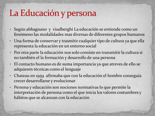  Según abbagnano y visalberghi La educación se entiende como un
fenómeno las modalidades mas diversas de diferentes grupos humanos
 Una forma de conservar y trasmitir cualquier tipo de cultura ya que ella
representa la educación en un entorno social
 Por otra parte la educación nos solo consiste en transmitir la cultura si
no también el la formación y desarrollo de una persona
 El contacto humano es de suma importancia ya que atreves de ello se
adquieren técnicas como el lenguaje
 Chateau en 1959 afirmaba que con la educación el hombre conseguía
crecer desarrollarse y evolucionar
 Persona y educación son nociones normativas lo que permite la
interpretación de persona como el que inicia los valores costumbres y
hábitos que se alcanzan con la educación
 