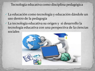 Tecnología educativa como disciplina pedagógica
 La educación como tecnología y educación dándole un
uso dentro de la pedagogía
 La tecnología educativa su origen y si desarrollo la
tecnología educativa con una perspectiva de la ciencias
sociales
 
