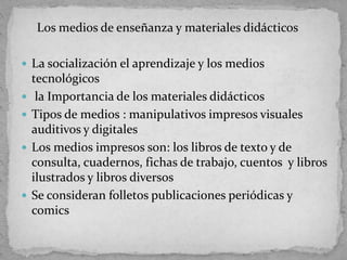 Los medios de enseñanza y materiales didácticos
 La socialización el aprendizaje y los medios
tecnológicos
 la Importancia de los materiales didácticos
 Tipos de medios : manipulativos impresos visuales
auditivos y digitales
 Los medios impresos son: los libros de texto y de
consulta, cuadernos, fichas de trabajo, cuentos y libros
ilustrados y libros diversos
 Se consideran folletos publicaciones periódicas y
comics
 