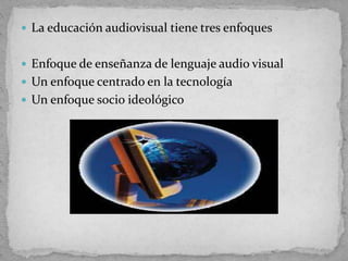  La educación audiovisual tiene tres enfoques
 Enfoque de enseñanza de lenguaje audio visual
 Un enfoque centrado en la tecnología
 Un enfoque socio ideológico
 