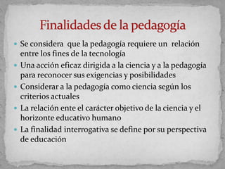  Se considera que la pedagogía requiere un relación
entre los fines de la tecnología
 Una acción eficaz dirigida a la ciencia y a la pedagogía
para reconocer sus exigencias y posibilidades
 Considerar a la pedagogía como ciencia según los
criterios actuales
 La relación ente el carácter objetivo de la ciencia y el
horizonte educativo humano
 La finalidad interrogativa se define por su perspectiva
de educación
 