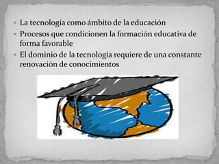  La tecnología como ámbito de la educación
 Procesos que condicionen la formación educativa de
forma favorable
 El dominio de la tecnología requiere de una constante
renovación de conocimientos
 
