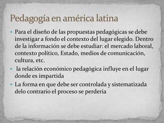 Para el diseño de las propuestas pedagógicas se debe
investigar a fondo el contexto del lugar elegido. Dentro
de la información se debe estudiar: el mercado laboral,
contexto político, Estado, medios de comunicación,
cultura, etc.
 la relación económico pedagógica influye en el lugar
donde es impartida
 La forma en que debe ser controlada y sistematizada
delo contrario el proceso se perderia
 