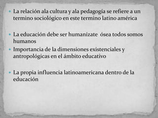  La relación ala cultura y ala pedagogía se refiere a un
termino sociológico en este termino latino américa
 La educación debe ser humanízate ósea todos somos
humanos
 Importancia de la dimensiones existenciales y
antropológicas en el ámbito educativo
 La propia influencia latinoamericana dentro de la
educación
 