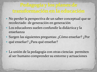  No perder la perspectiva de un saber conceptual que se
recolectado de generación en generación
 Los educadores suelen confundir la didáctica y la
enseñanza
 Surgen las siguientes preguntas: ¿Cómo enseñar? ¿Por
 qué enseñar? ¿Para qué enseñar?
 La unión de la pedagogía con otras ciencias permiten
al ser humano comprender su entorno y actuaciones
 