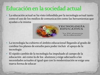  La educación actual se ha visto infundida por la tecnología actual tanto
como el uso de los medios de comunicación como las herramientas que
ayudan a la misma
 La tecnología ha cubierto el ámbito educacional llegando al grado de
cambiar los planes de estudio para poder incluir el apoyo de la
tecnología
 El rápido cambio de la tecnología ha impulsado al campo de la
educación así como la de los alumnos y exige adecuarlo a las
necesidades actuales al igual que con la modernización se exige una
nueva forma de educar
 