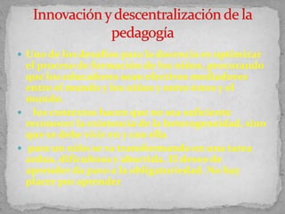  Uno de los desafíos para la docencia es optimizar
el proceso de formación de los niños, procurando
que los educadores sean efectivos mediadores
entre el mundo y los niños y entre éstos y el
mundo.
 los contextos hacen que no sea suficiente
reconocer la existencia de la heterogeneidad, sino
que se debe vivir en y con ella
 para un niño se va transformando en una tarea
ardua, dificultosa y aburrida. El deseo de
aprender da paso a la obligatoriedad. No hay
placer por aprender
 