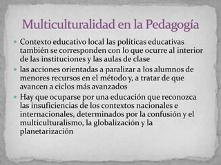  Contexto educativo local las políticas educativas
también se corresponden con lo que ocurre al interior
de las instituciones y las aulas de clase
 las acciones orientadas a paralizar a los alumnos de
menores recursos en el método y, a tratar de que
avancen a ciclos más avanzados
 Hay que ocuparse por una educación que reconozca
las insuficiencias de los contextos nacionales e
internacionales, determinados por la confusión y el
multiculturalismo, la globalización y la
planetarización
 