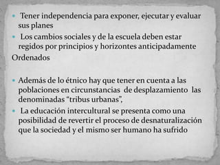  Tener independencia para exponer, ejecutar y evaluar
sus planes
 Los cambios sociales y de la escuela deben estar
regidos por principios y horizontes anticipadamente
Ordenados
 Además de lo étnico hay que tener en cuenta a las
poblaciones en circunstancias de desplazamiento las
denominadas “tribus urbanas”,
 La educación intercultural se presenta como una
posibilidad de revertir el proceso de desnaturalización
que la sociedad y el mismo ser humano ha sufrido
 