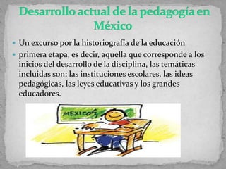  Un excurso por la historiografía de la educación
 primera etapa, es decir, aquella que corresponde a los
inicios del desarrollo de la disciplina, las temáticas
incluidas son: las instituciones escolares, las ideas
pedagógicas, las leyes educativas y los grandes
educadores.
 
