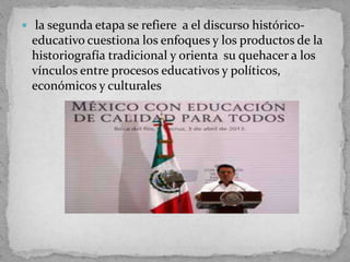  la segunda etapa se refiere a el discurso histórico-
educativo cuestiona los enfoques y los productos de la
historiografía tradicional y orienta su quehacer a los
vínculos entre procesos educativos y políticos,
económicos y culturales
 