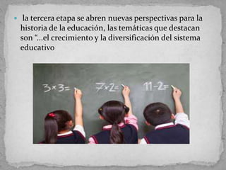  la tercera etapa se abren nuevas perspectivas para la
historia de la educación, las temáticas que destacan
son “...el crecimiento y la diversificación del sistema
educativo
 