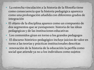  La estrecha vinculación a la historia de la filosofía tiene
como consecuencia que la historia pedagógica aparezca
como una prolongación añadida con diferentes grados de
integración
 El objeto de la disciplina aparece como un compuesto de
dos segmentos que se yuxtaponen: historia de las ideas
pedagógicas y de las instituciones educativas
 Los contenidos giran en torno a los grandes pedagogos
 El discurso histórico-pedagógico incluye juicios de valor en
torno a las teorías y prácticas institucionales descritas
 renovación de la historia de la educación la perfila como
social que atiende ya no a los individuos como sujetos
 