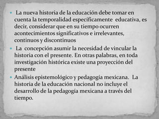  La nueva historia de la educación debe tomar en
cuenta la temporalidad específicamente educativa, es
decir, considerar que en su tiempo ocurren
acontecimientos significativos e irrelevantes,
continuos y discontinuos
 La concepción asumir la necesidad de vincular la
historia con el presente. En otras palabras, en toda
investigación histórica existe una proyección del
presente
 Análisis epistemológico y pedagogía mexicana. La
historia de la educación nacional no incluye el
desarrollo de la pedagogía mexicana a través del
tiempo.
 
