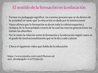  Formar en pedagogía significa: un extenso proceso que se da dentro de
la sociedad en tanto que la educación es dada por la instituciones
 Vasco afirma que la formación se da en toda la cultura espacios y
tiempos de la humanidad a través de la cual las nuevas generaciones las
toman las absorben
 Por lo tanto la relación entre la formación y la educación según vasco es
el grado de institucionalización que se le da a cada cultura
 Checa el siguiente video que habla de la educación
https://www.youtube.com/watch?feature=pl
ayer_detailpage&v=CurTE3ZpvQs
 
