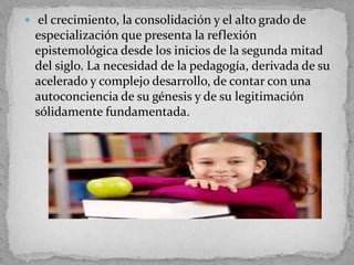  el crecimiento, la consolidación y el alto grado de
especialización que presenta la reflexión
epistemológica desde los inicios de la segunda mitad
del siglo. La necesidad de la pedagogía, derivada de su
acelerado y complejo desarrollo, de contar con una
autoconciencia de su génesis y de su legitimación
sólidamente fundamentada.
 