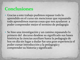  Gracias a este trabajo pudimos repasar todo lo
aprendido en el curso sin mencionar que repasando
todo aprendimos nuevas cosas que nos ayudaron a
poder comprender mejor el termino de pedagogía
 Se hiso una investigación y un camino repasando lo
primero del decurso desdese su significado sus bases
históricas la ciencias auxiliare hasta la pedagogía de
hoy en día sin lugar a dudar fue una gran experiencia el
poder cursar introducción a la pedagogía y
comprender su historia y significado
 