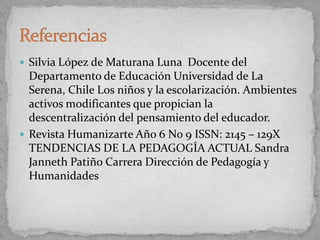  Silvia López de Maturana Luna Docente del
Departamento de Educación Universidad de La
Serena, Chile Los niños y la escolarización. Ambientes
activos modificantes que propician la
descentralización del pensamiento del educador.
 Revista Humanizarte Año 6 No 9 ISSN: 2145 – 129X
TENDENCIAS DE LA PEDAGOGÍA ACTUAL Sandra
Janneth Patiño Carrera Dirección de Pedagogía y
Humanidades
 