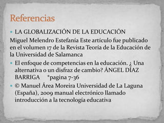  LA GLOBALIZACIÓN DE LA EDUCACIÓN
Miguel Melendro Estefanía Este artículo fue publicado
en el volumen 17 de la Revista Teoría de la Educación de
la Universidad de Salamanca
 El enfoque de competencias en la educación. ¿ Una
alternativa o un disfraz de cambio? ÁNGEL DÍAZ
BARRIGA *pagina 7-36
 © Manuel Área Moreira Universidad de La Laguna
(España), 2009 manual electrónico llamado
introducción a la tecnología educativa
 