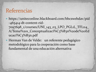  https://uniteconline.blackboard.com/bbcswebdav/pid
-465414-dt-content-rid-
7097698_1/courses/UNI_143_03_LPO_PGL1L_TFL114_
A/Tema%201_Conceptualizaci%C3%B3n%20de%20Ed
ucaci%C3%B3n.pdf
 Herman Van de Velde: un referente pedagógico
metodológico para la cooperación como base
fundamental de una educación alternativa
 