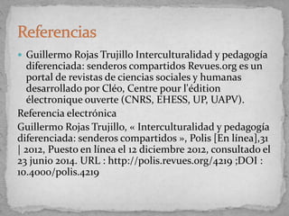  Guillermo Rojas Trujillo Interculturalidad y pedagogía
diferenciada: senderos compartidos Revues.org es un
portal de revistas de ciencias sociales y humanas
desarrollado por Cléo, Centre pour l'édition
électronique ouverte (CNRS, EHESS, UP, UAPV).
Referencia electrónica
Guillermo Rojas Trujillo, « Interculturalidad y pedagogía
diferenciada: senderos compartidos », Polis [En línea],31
| 2012, Puesto en línea el 12 diciembre 2012, consultado el
23 junio 2014. URL : http://polis.revues.org/4219 ;DOI :
10.4000/polis.4219
 