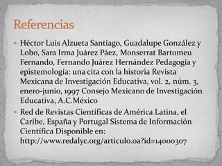  Héctor Luis Alzueta Santiago, Guadalupe González y
Lobo, Sara Irma Juárez Páez, Monserrat Bartomeu
Fernando, Fernando Juárez Hernández Pedagogía y
epistemología: una cita con la historia Revista
Mexicana de Investigación Educativa, vol. 2, núm. 3,
enero-junio, 1997 Consejo Mexicano de Investigación
Educativa, A.C.México
 Red de Revistas Científicas de América Latina, el
Caribe, España y Portugal Sistema de Información
Científica Disponible en:
http://www.redalyc.org/articulo.oa?id=14000307
 