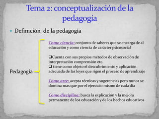  Definición de la pedagogía
Pedagogía
Como ciencia: conjunto de saberes que se encarga de al
educación y como ciencia de carácter psicosocial
Cuenta con sus propios métodos de observación de
interpretación comprensión etc.
 tiene como objeto el descubrimiento y aplicación
adecuada de las leyes que rigen el proceso de aprendizaje
Como arte: acepta técnicas y sugerencias pero nunca se
domina mas que por el ejercicio mismo de cada día
Como disciplina: busca la explicación y la mejora
permanente de loa educación y de los hechos educativos
 