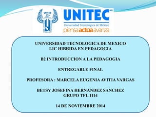 UNIVERSIDAD TECNOLOGICA DE MEXICO
LIC HIBRIDA EN PEDAGOGIA
B2 INTRODUCCION A LA PEDAGOGIA
ENTREGABLE FINAL
PROFESORA : MARCELA EUGENIAAVITIA VARGAS
BETSY JOSEFINA HERNANDEZ SANCHEZ
GRUPO TFL 1114
14 DE NOVIEMBRE 2014
 