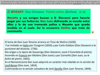 ♫ MOZART. Don Giovanni. Vedrai carino, (Zerlina) [3,18]
Masetto y sus amigos buscan a D. Giovanni para hacerle
pagar por sus fechorías. Don Juan disfrazado se mezcla entre
ellos y le da una tremenda paliza a Masetto que queda
tendido en el suelo. Así lo encuentra Zerlina que trata de
reanimarlo.
La historia de Don Juan Tenorio se puso en circulación por toda Europa a raíz de la obra de Tirso de Molina (1630). Fue imitada en I
Posteriormente en el Romanticismo Don Juan adquirió un carácter más rebelde en la versión de Lord Byron (Don Juan, 1824), culmin
La historia de Don Juan Tenorio se puso en circulación por toda Europa a raíz de la obra de Tirso de Molina (1630). Fue imitada en I
Posteriormente en el Romanticismo Don Juan adquirió un carácter más rebelde en la versión de Lord Byron (Don Juan, 1824), culmin
El tema de Don Juan Tenorio arranca en Tirso de Molina (1630).
Fue imitado en Italia por Cicognini (1650) y por Carlo Goldoni (Don Giovanni o la
punizione del disoluto, 1736).
Dio origen a la ópera de Gazzaniga (Don Giovanni, ossia Il Convitato di pietra).
Asumido en Francia por Molière (Don Juan) y por Corneille (Don Juan, ou le
festin de pierre, 1665).
En el Romanticismo Don Juan adquirió un carácter más rebelde en la versión de
Lord Byron (Don Juan, 1824).
Culminando en la versión salvadora de José Zorrilla (Don Juan Tenorio, 1844).
 