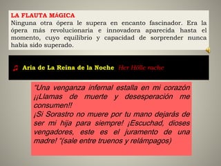 LA FLAUTA MÁGICA
Ninguna otra ópera le supera en encanto fascinador. Era la
ópera más revolucionaria e innovadora aparecida hasta el
momento, cuyo equilibrio y capacidad de sorprender nunca
había sido superado.
“Una venganza infernal estalla en mi corazón
¡¡Llamas de muerte y desesperación me
consumen!!
¡Si Sorastro no muere por tu mano dejarás de
ser mi hija para siempre! ¡Escuchad, dioses
vengadores, este es el juramento de una
madre! “(sale entre truenos y relámpagos)
♫ Aria de La Reina de la Noche: Her Hölle rache [3:00]
 