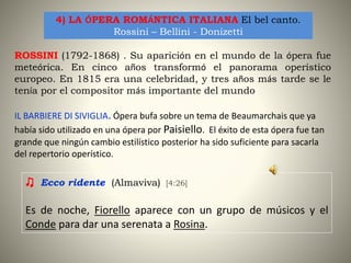 4) LA ÓPERA ROMÁNTICA ITALIANA El bel canto.
Rossini – Bellini - Donizetti
ROSSINI (1792-1868) . Su aparición en el mundo de la ópera fue
meteórica. En cinco años transformó el panorama operístico
europeo. En 1815 era una celebridad, y tres años más tarde se le
tenía por el compositor más importante del mundo
IL BARBIERE DI SIVIGLIA. Ópera bufa sobre un tema de Beaumarchais que ya
había sido utilizado en una ópera por Paisiello. El éxito de esta ópera fue tan
grande que ningún cambio estilístico posterior ha sido suficiente para sacarla
del repertorio operístico.
♫ Ecco ridente (Almaviva) [4:26]
Es de noche, Fiorello aparece con un grupo de músicos y el
Conde para dar una serenata a Rosina.
 