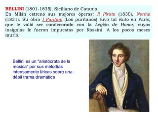 BELLINI (1801-1835). Siciliano de Catania.
En Milán estrenó sus mejores óperas: Il Pirata (1830), Norma
(1831). Su óbra I Puritani (Los puritanos) tuvo tal éxito en París,
que le valió ser condecorado con la Legión de Honor, cuyas
insignias le fueron impuestas por Rossini. A los pocos meses
murió.
Bellini es un "aristócrata de la
música" por sus melodías
intensamente líricas sobre una
débil trama dramática
 