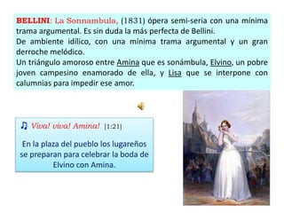 BELLINI: La Sonnambula, (1831) ópera semi-seria con una mínima
trama argumental. Es sin duda la más perfecta de Bellini.
De ambiente idílico, con una mínima trama argumental y un gran
derroche melódico.
Un triángulo amoroso entre Amina que es sonámbula, Elvino, un pobre
joven campesino enamorado de ella, y Lisa que se interpone con
calumnias para impedir ese amor.
♫ Viva! viva! Amina! [1:21]
En la plaza del pueblo los lugareños
se preparan para celebrar la boda de
Elvino con Amina.
 
