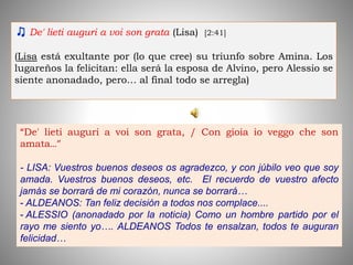 ♫ De' lieti auguri a voi son grata (Lisa) [2:41]
(Lisa está exultante por (lo que cree) su triunfo sobre Amina. Los
lugareños la felicitan: ella será la esposa de Alvino, pero Alessio se
siente anonadado, pero… al final todo se arregla)
“De' lieti auguri a voi son grata, / Con gioia io veggo che son
amata…”
- LISA: Vuestros buenos deseos os agradezco, y con júbilo veo que soy
amada. Vuestros buenos deseos, etc. El recuerdo de vuestro afecto
jamás se borrará de mi corazón, nunca se borrará…
- ALDEANOS: Tan feliz decisión a todos nos complace....
- ALESSIO (anonadado por la noticia) Como un hombre partido por el
rayo me siento yo…. ALDEANOS Todos te ensalzan, todos te auguran
felicidad…
 